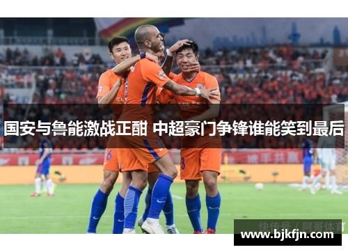 国安与鲁能激战正酣 中超豪门争锋谁能笑到最后