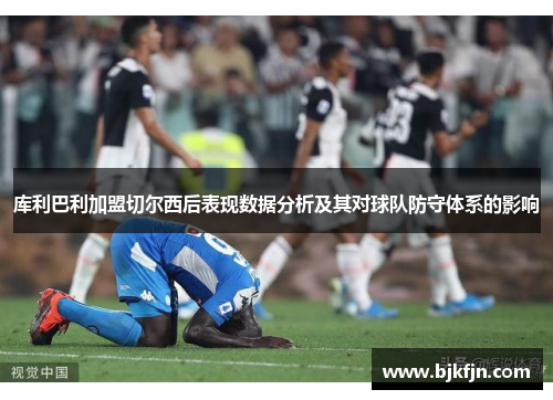 库利巴利加盟切尔西后表现数据分析及其对球队防守体系的影响
